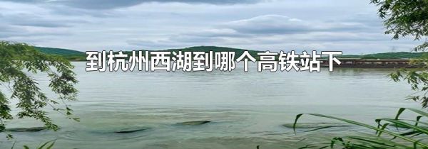 到杭州西湖到哪个高铁站下