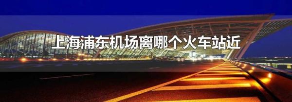 上海浦东机场离哪个火车站近
