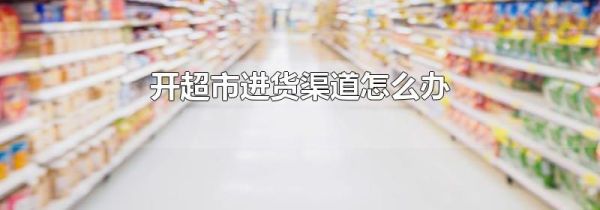开超市进货渠道怎么办