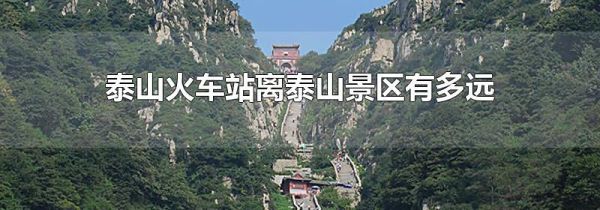 泰山火车站离泰山景区有多远