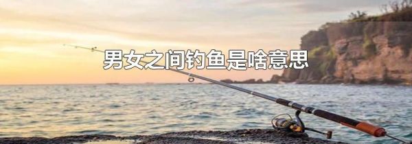 男女之间钓鱼是啥意思