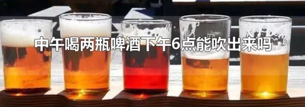 中午喝两瓶啤酒下午6点能吹出来吗