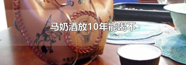 马奶酒放10年能喝不