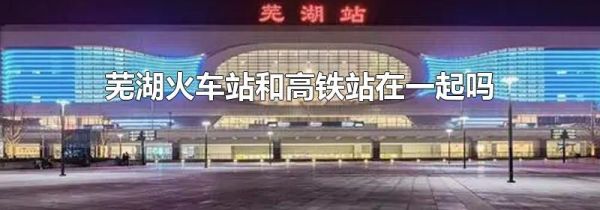 芜湖火车站和高铁站在一起吗