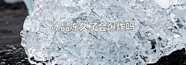 冰晶冻久了会爆炸吗