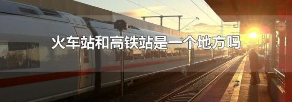 火车站和高铁站是一个地方吗