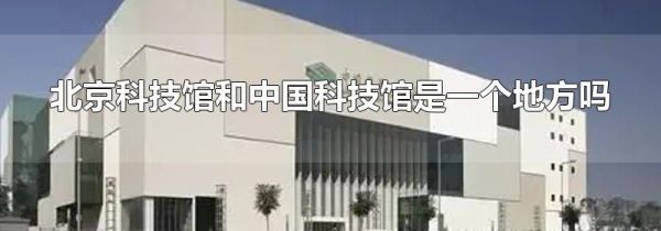北京科技馆和中国科技馆是一个地方吗