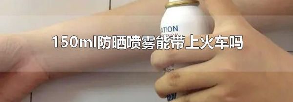 150ml防晒喷雾能带上火车吗