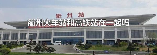 衢州火车站和高铁站在一起吗