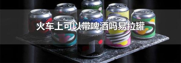 火车上可以带啤酒吗易拉罐