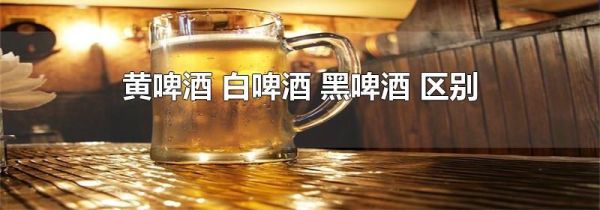 黄啤酒 白啤酒 黑啤酒 区别