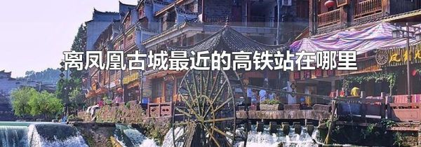离凤凰古城最近的高铁站在哪里