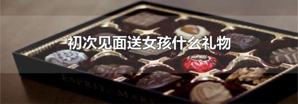 初次见面送女孩什么礼物