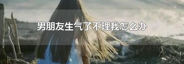 男朋友生气了不理我怎么办