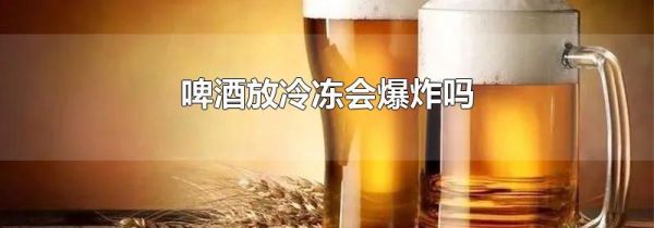 啤酒放冷冻会爆炸吗