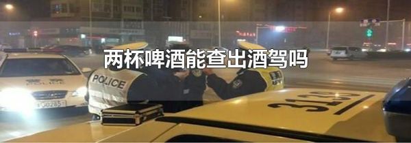 两杯啤酒能查出酒驾吗