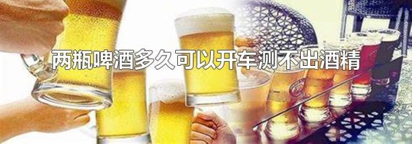 两瓶啤酒多久可以开车测不出酒精