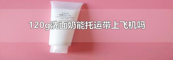 120g洗面奶能托运带上飞机吗