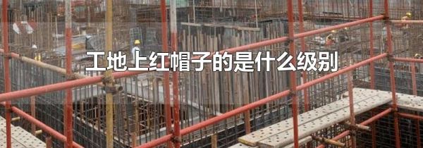 工地上红帽子的是什么级别