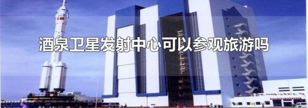 酒泉卫星发射中心可以参观旅游吗