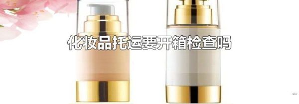 化妆品托运要开箱检查吗