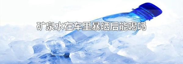 矿泉水在车里暴晒后能喝吗