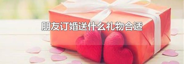 朋友订婚送什么礼物合适