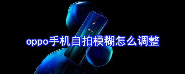 oppo手机自拍模糊怎么调整_自拍模糊调整方法一览