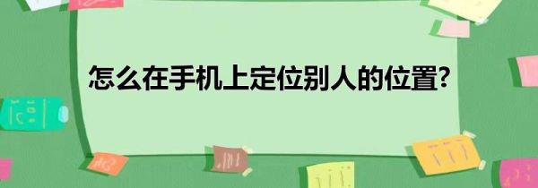 怎么在手机上定位别人的位置?