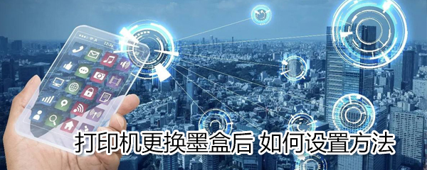 打印机更换墨盒后怎么设置?打印机更换墨盒后设置方法介绍
