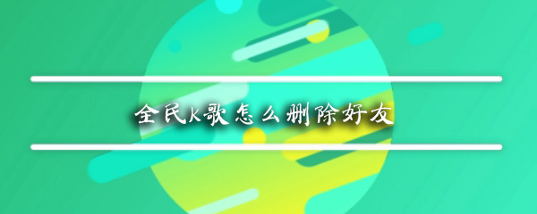 全民K歌如何删除好友_全民K歌删除好友方法解析