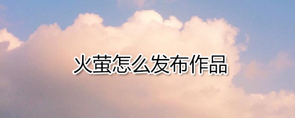 火萤怎么发布作品_火萤发布作品方法教程