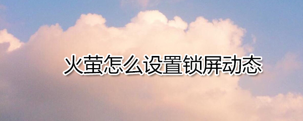 火萤如何设置锁屏动态_火萤设置锁屏动态方法详解