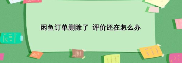 闲鱼订单删除了 评价还在怎么办